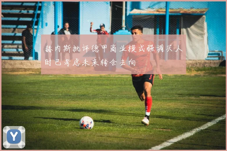 赫内斯批评德甲商业模式强调买人时已考虑未来转会去向