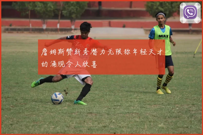 詹姆斯赞新秀潜力无限称年轻天才的涌现令人欣喜