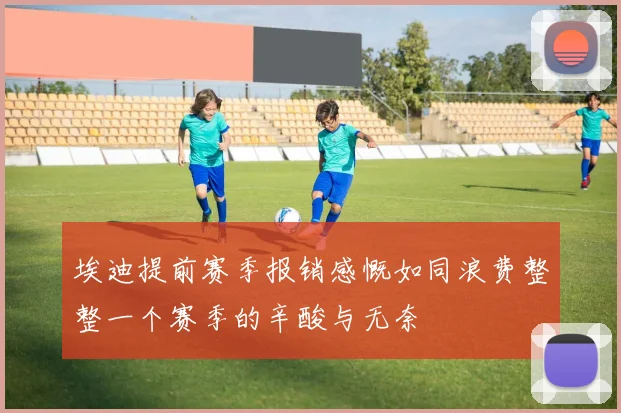埃迪提前赛季报销感慨如同浪费整整一个赛季的辛酸与无奈