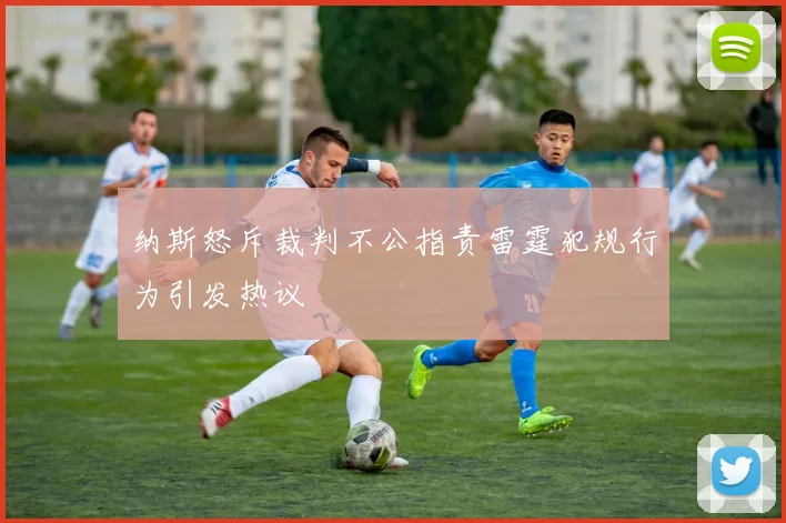 纳斯怒斥裁判不公指责雷霆犯规行为引发热议