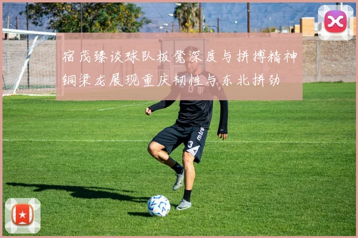 宿茂臻谈球队板凳深度与拼搏精神铜梁龙展现重庆韧性与东北拼劲