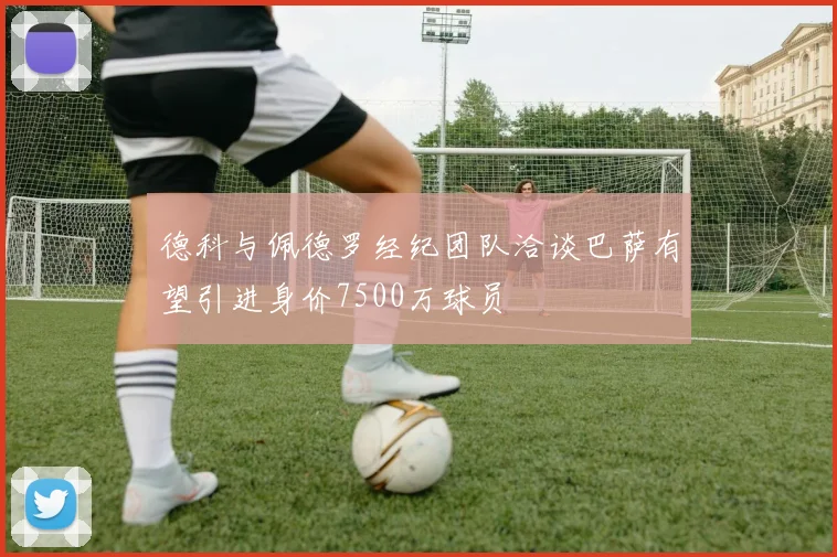 德科与佩德罗经纪团队洽谈巴萨有望引进身价7500万球员