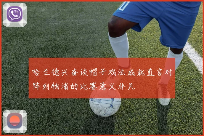 哈兰德兴奋谈帽子戏法成就直言对阵利物浦的比赛意义非凡