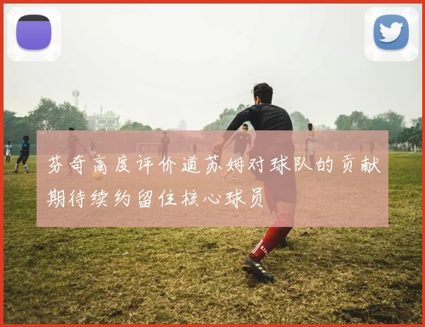 芬奇高度评价道苏姆对球队的贡献期待续约留住核心球员