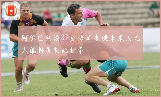 阿德巴约谈83分传奇表现未来或无人能再复制此壮举