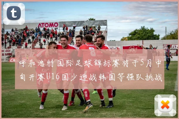 呼和浩特国际足球锦标赛将于5月中旬开赛U16国少迎战韩国等强队挑战