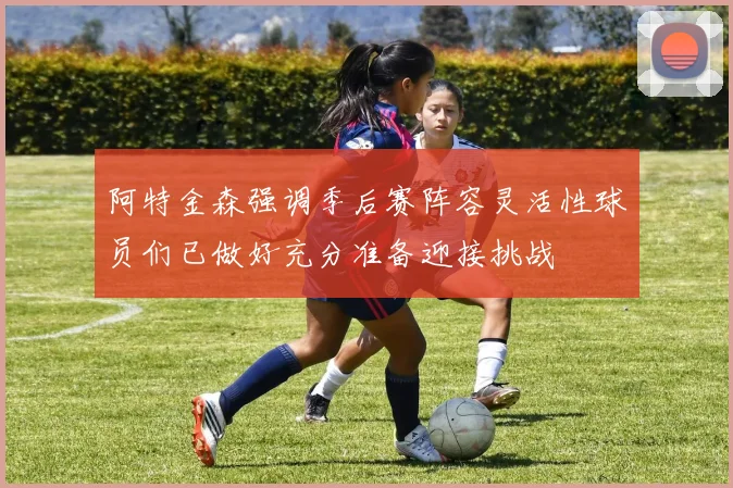 阿特金森强调季后赛阵容灵活性球员们已做好充分准备迎接挑战