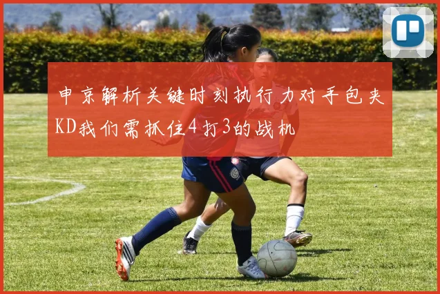 申京解析关键时刻执行力对手包夹KD我们需抓住4打3的战机
