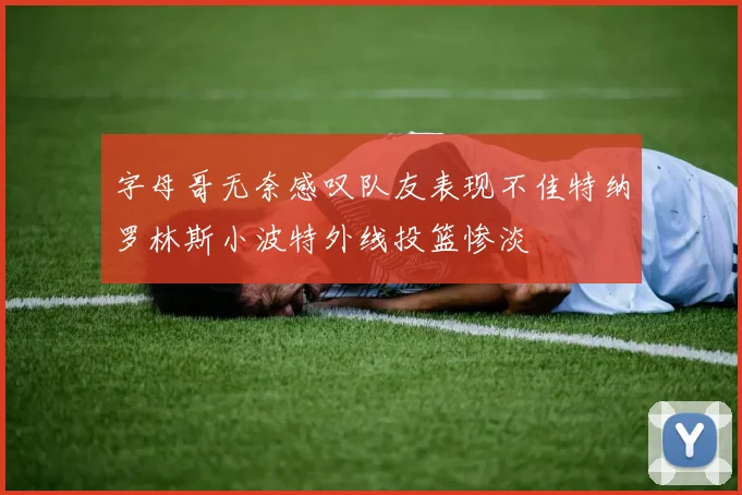 字母哥无奈感叹队友表现不佳特纳罗林斯小波特外线投篮惨淡