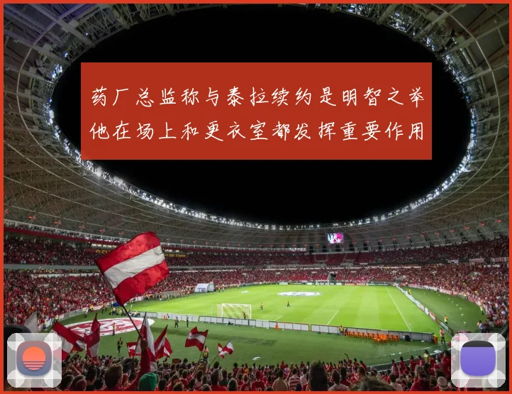 药厂总监称与泰拉续约是明智之举他在场上和更衣室都发挥重要作用