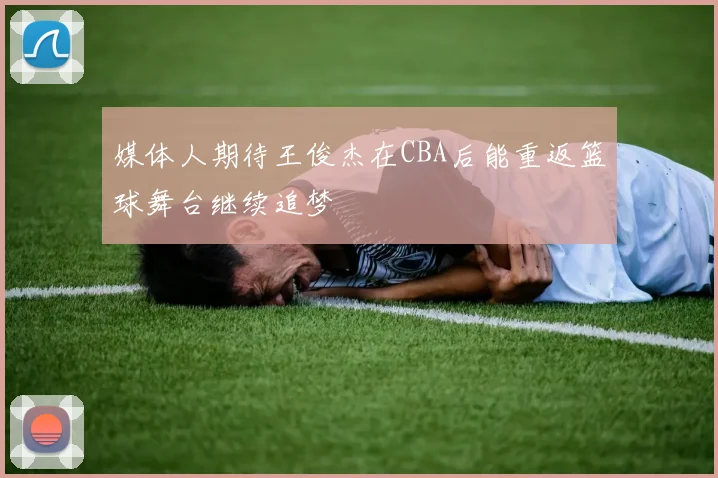 媒体人期待王俊杰在CBA后能重返篮球舞台继续追梦