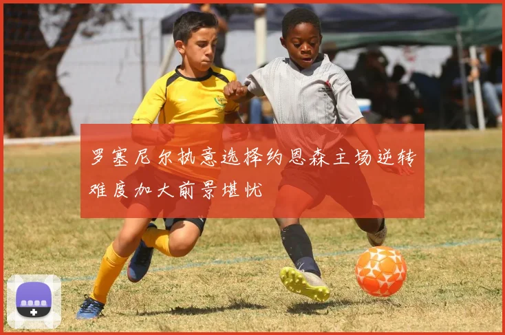 罗塞尼尔执意选择约恩森主场逆转难度加大前景堪忧