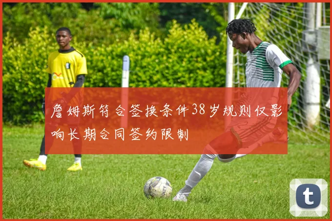 詹姆斯符合签换条件38岁规则仅影响长期合同签约限制