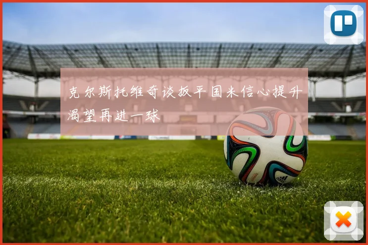 克尔斯托维奇谈扳平国米信心提升渴望再进一球