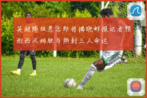 英超降级悬念即将揭晓邮报记者预测西汉姆联与热刺三人命运