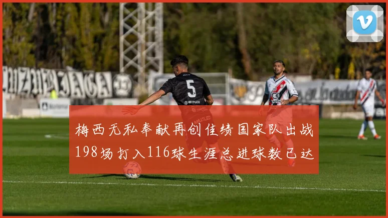 梅西无私奉献再创佳绩国家队出战198场打入116球生涯总进球数已达902球