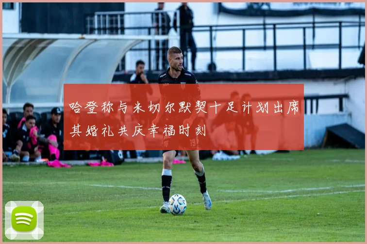 哈登称与米切尔默契十足计划出席其婚礼共庆幸福时刻
