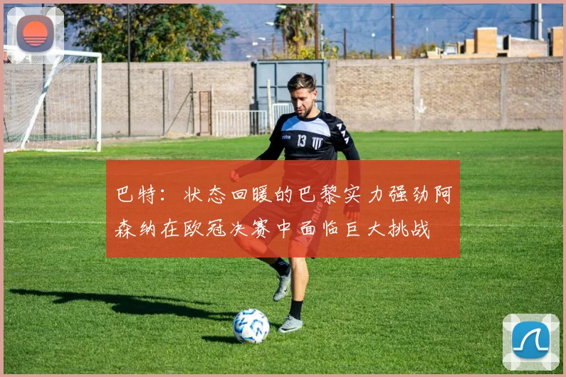 巴特：状态回暖的巴黎实力强劲阿森纳在欧冠决赛中面临巨大挑战