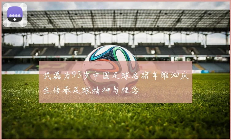 武磊为93岁中国足球名宿年维泗庆生传承足球精神与理念