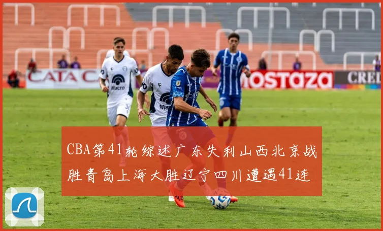 CBA第41轮综述广东失利山西北京战胜青岛上海大胜辽宁四川遭遇41连败困境