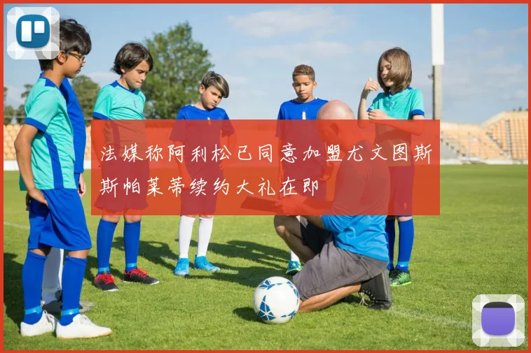 法媒称阿利松已同意加盟尤文图斯斯帕莱蒂续约大礼在即