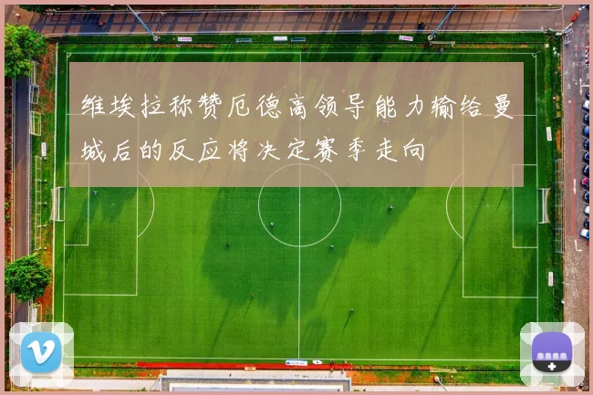 维埃拉称赞厄德高领导能力输给曼城后的反应将决定赛季走向